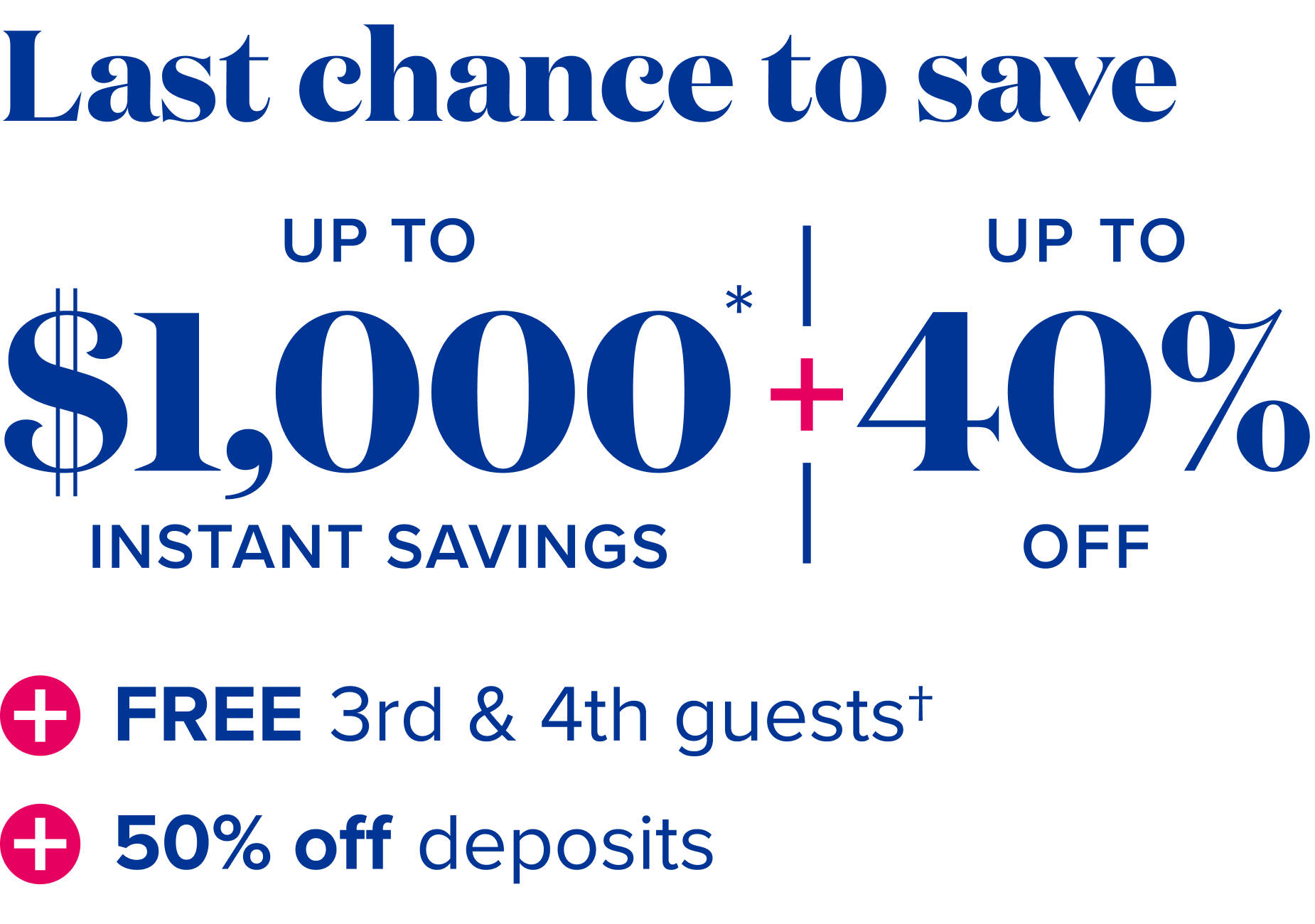 Last chance to save: up to $1,000 instant savings, plus up to 40% off, plus free 3rd and 4th guests, plus 50% off deposits