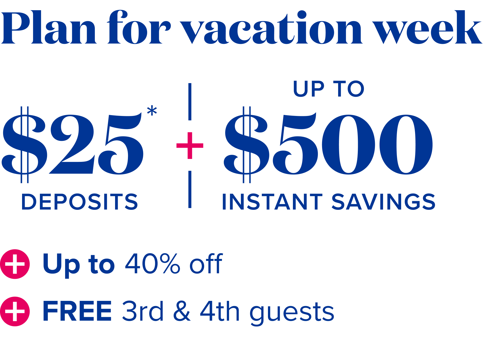 Plan for vacation week: $25 deposits*, plus up to $500 instant savings, plus up to 40% off, plus free 3rd and 4th guests