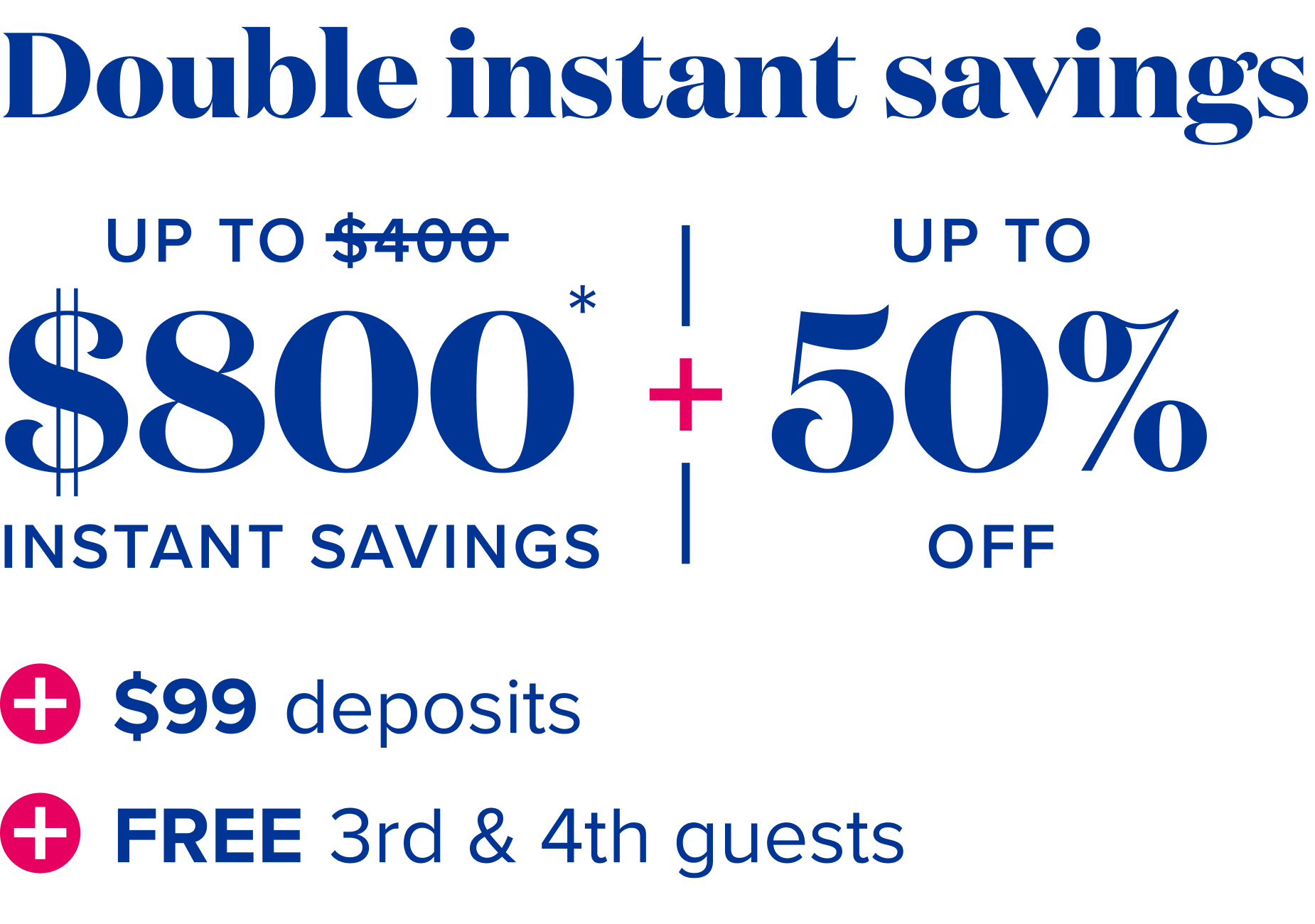 Double instant savings - Up to $800 instant savings, plus up to 50% off, plus $99 deposits, plus free 3rd and 4th guests