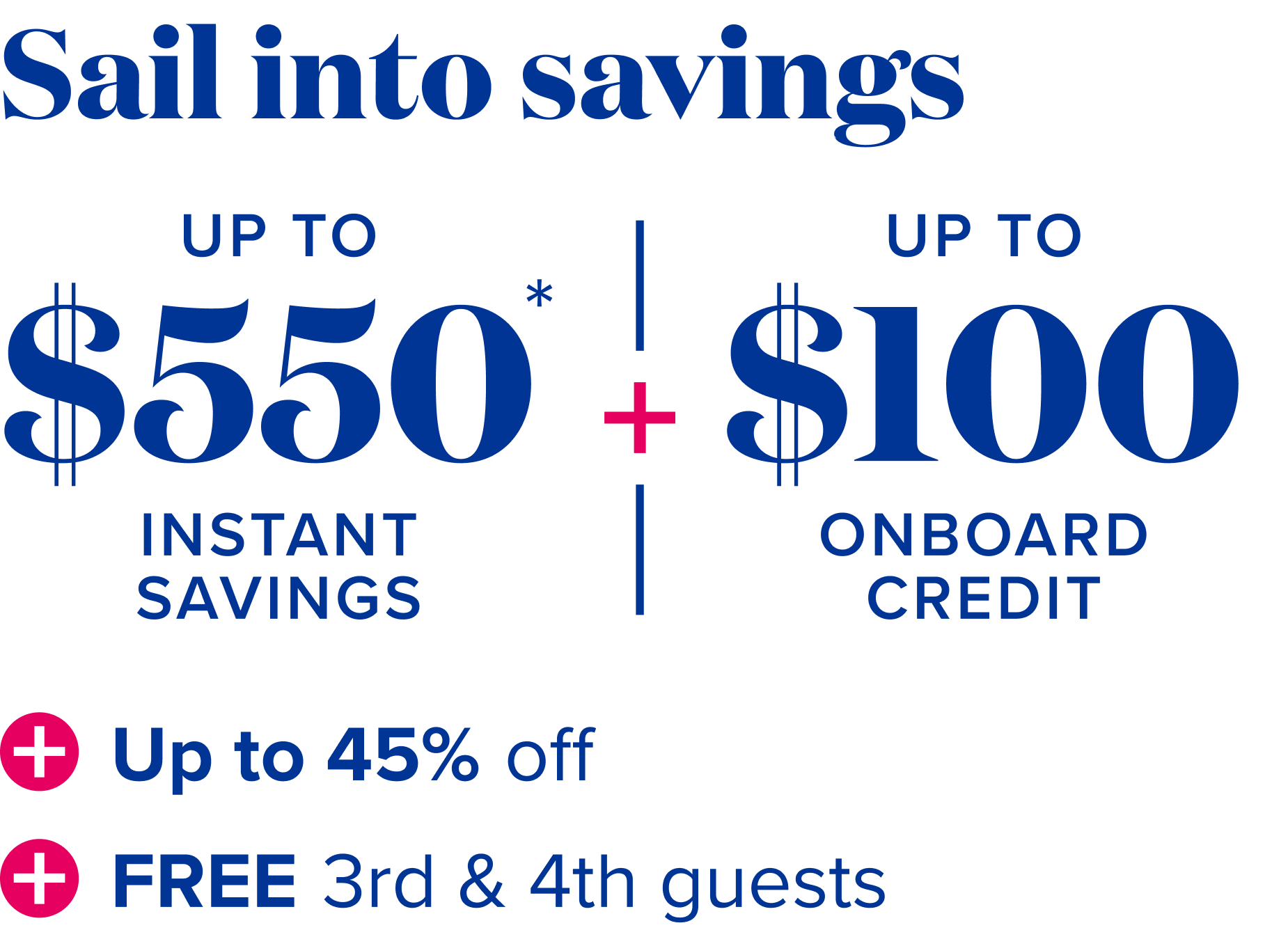 Sail into savings, up to $550 instant savings, plus up to $100 onboard credit, plus up to 45% off, plus free 3rd and 4th guests 