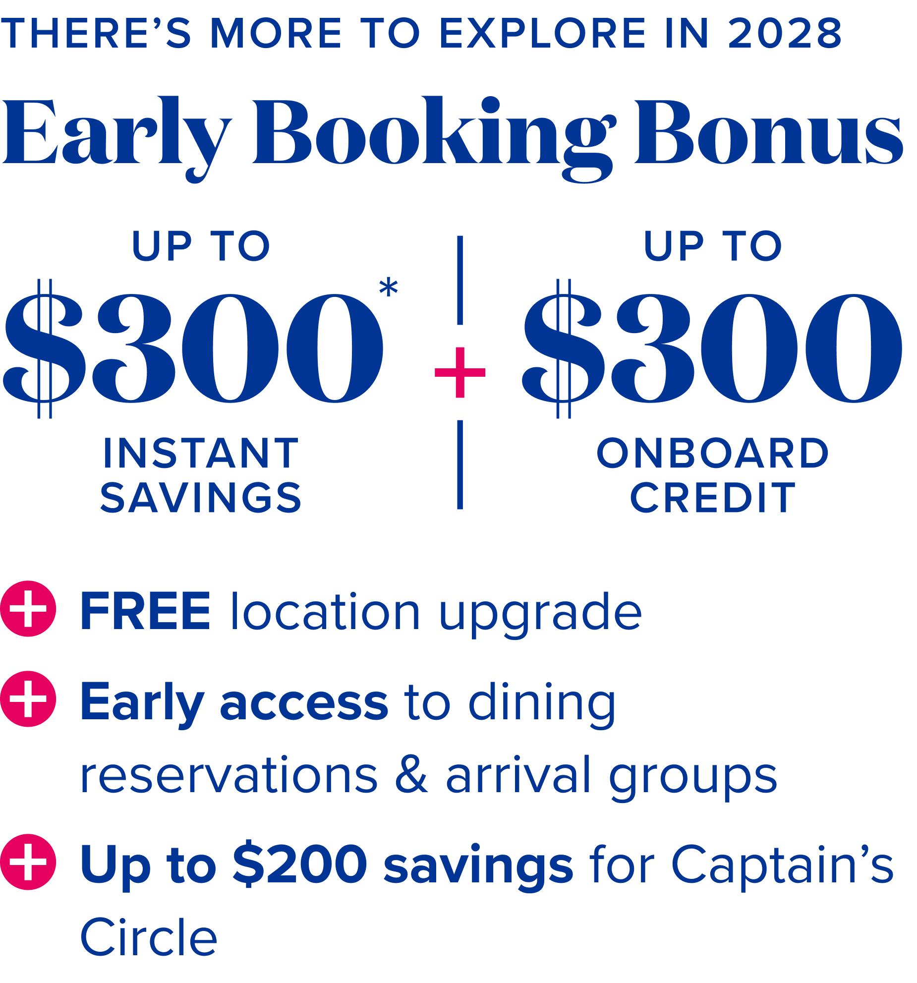 There's more to explore in 2028 - early booking bonus - up to $300 instant savings* + up to $300 onboard credit + free location upgrade + early access to dining reservations & arrival groups + up to $200 savings for captain's circle